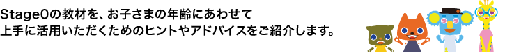 Stage0の教材を、お子さまの年齢にあわせて上手に活用いただくためのヒントやアドバイスをご紹介します。