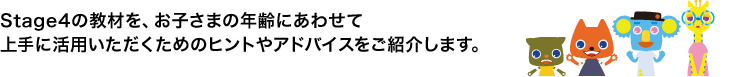 Stage4の教材を、お子さまの年齢にあわせて上手に活用いただくためのヒントやアドバイスをご紹介します。